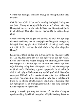30
Vậy mà bạn đương đi tìm hạnh phúc, phải không? Bạn tìm thấy
nó chưa?
Chắc l{ chưa. Chắc là bạn muốn tin rằng hạnh phúc không sao
đạt được. Nhưng đ~ có người đạt được, nhờ nhận chân rằng
không phải tìm cái vui cho thân thể hoặc tâm hồn mà phải luyện
trí và bắt h{nh động phải hợp với nguyên tắc thì mới có hạnh
phúc.
Chắc bạn không dám cả gan chối c~i điều đó chứ? Nếu bạn chịu
nhận mà còn không chịu bỏ ra một phần mỗi ng{y để suy nghĩ kỹ
lưỡng về lý trí, nguyên tắc và hành vi thì có khác gì muốn sáng
thì phải có đèn, m{ bạn lại nhất định không chịu thắp đèn
không?
Bạn đừng sợ tôi sẽ bắt bạn chú ý đến nguyên tắc này, nguyên tắc
nọ. Lúc này, tôi không cần biết đến nguyên tắc của bạn ra sao.
Bạn có thể có những nguyên tắc giúp mình tin rằng cướp bóc là
làm việc phải. C|i đó mặc bạn. Tôi chỉ khẩn khoản thưa bạn rằng
một đời sống không hợp với nguyên tắc là một đời sống ngu
muội, và muốn h{nh động hợp với nguyên tắc thì có mỗi một
cách là mỗi ngày phải nhận xét, suy nghĩ v{ quyết định. Bọn trộm
cướp suốt đời buồn khổ vì nguyên tắc của chúng trái với hành vi
cướp bóc. Nếu chúng thực tâm tin rằng cướp bóc là một hành vi
thiện chí thì những năm khổ sai đối với chúng sẽ là những năm
đầy hạnh phúc, tất cả những người tuẫn tiết đều sung sướng vì
h{nh động hợp với nguyên tắc.
Còn lý trí, nó chỉ giữ trong đời ta một chỗ nhỏ nhoi. Chúng ta
ngỡ h{nh động theo lý trí, trong thực tế lại h{nh động theo tình
 
