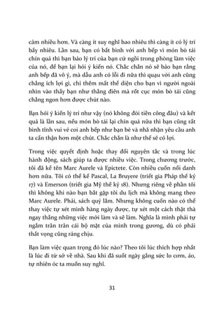 31
cảm nhiều hơn. V{ c{ng ít suy nghĩ bao nhiêu thì c{ng ít có lý trí
bấy nhiêu. Lần sau, bạn có bất bình với anh bếp vì món bò tái
chín quá thì bạn bảo lý trí của bạn cứ ngồi trong phòng làm việc
của nó, để bạn lại hỏi ý kiến nó. Chắc chắn nó sẽ bảo bạn rằng
anh bếp đ~ vô ý, m{ dẫu anh có lỗi đi nữa thì quạu với anh cũng
chẳng ích lợi gì, chỉ thêm mất thể diện cho bạn vì người ngoài
nhìn vào thấy bạn như thằng điên m{ rốt cục món bò t|i cũng
chẳng ngon hơn được chút nào.
Bạn hỏi ý kiến lý trí như vậy (nó không đòi tiền công đ}u) v{ kết
quả là lần sau, nếu món bò tái lại chín quá nữa thì bạn cũng rất
bình tĩnh vui vẻ coi anh bếp như bạn bè và nhã nhặn yêu cầu anh
ta cẩn thận hơn một chút. Chắc chắn l{ như thế sẽ có lợi.
Trong việc quyết định hoặc thay đổi nguyên tắc và trong lúc
h{nh động, s|ch giúp ta được nhiều việc. Trong chương trước,
tôi đ~ kể tên Marc Aurele và Epictete. Còn nhiều cuốn nổi danh
hơn nữa. Tôi có thể kể Pascal, La Bruyere (triết gia Pháp thế kỷ
17) và Emerson (triết gia Mỹ thế kỷ 18). Nhưng riêng về phần tôi
thì không khi nào bạn bắt gặp tôi du lịch mà không mang theo
Marc Aurele. Phải, sách quý lắm. Nhưng không cuốn nào có thể
thay việc tự xét mình h{ng ng{y được, tự xét một cách thật thà
ngay thẳng những việc mới làm và sẽ l{m. Nghĩa l{ mình phải tự
ngắm trân trân cái bộ mặt của mình trong gương, dù có phải
thất vọng cũng r|ng chịu.
Bạn làm việc quan trọng đó lúc n{o? Theo tôi lúc thích hợp nhất
l{ lúc đi từ sở về nh{. Sau khi đ~ suốt ngày gắng sức lo cơm, |o,
tự nhiên óc ta muốn suy nghĩ.
 