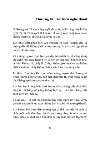 33
Chương IX: Tìm hiểu nghệ thuật
Nhiều người tối n{o cũng ngồi rồi vì họ nghĩ rằng nếu không
ngồi rồi thì chỉ có cách là học văn chương, m{ chẳng may họ lại
không thích văn chương. Nghĩ vậy là lầm.
Bạn phải phải phân biệt văn chương v{ s|ch nghiên cứu về
những đầu đề không phải l{ văn chương. Sau này, có dịp, tôi sẽ
nói về văn chương.
Có những người chưa bao giờ đọc Meredith (1) và dửng dưng
khi nghe một cuộc tranh biện về vấn đề Stephan Phillips có phải
l{ thi sĩ không. Họ có lý lẽ của họ. Không yêu văn chương không
phải là một tội, cũng không phải là dấu hiệu của sự ngu dốt.
Tri thức có những khu vực mênh mông, ngoài văn chương v{
trong những khu vực đó, nếu biết khai thác thì mùa màng sẽ rất
tốt. Chẳng hạn khu vực âm nhạc (2).
Bạn bảo bạn không biết chơi dương cầm, không biết chơi vi-ô-
lông và tới băng-giô cũng không biết gảy, tóm lại, chẳng biết
chút gì về âm nhạc cả.
Có sao đ}u? Tôi biết rằng bạn thưởng thức được âm nhạc, vì vậy
các dàn nhạc mới lựa toàn những bản hay, bỏ hết những bản dở.
Bạn không biết chơi đ{n, nhưng bạn có thể tìm hiểu về cách tổ
chức một cuộc tấu nhạc. Có lẽ bạn tưởng rằng tấu nhạc là hợp
nhiều nhạc cụ một cách hỗn độn để gây một mớ âm thanh êm
 