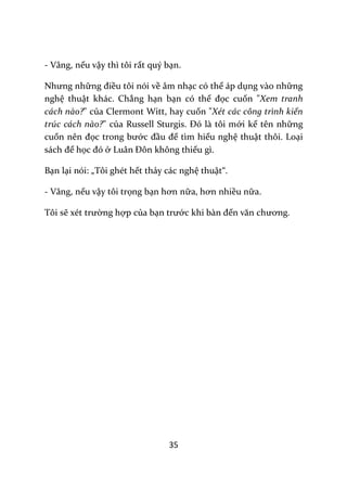 35
- Vâng, nếu vậy thì tôi rất quý bạn.
Nhưng những điều tôi nói về âm nhạc có thể áp dụng vào những
nghệ thuật khác. Chẳng hạn bạn có thể đọc cuốn "Xem tranh
cách nào?" của Clermont Witt, hay cuốn "Xét các công trình kiến
trúc cách nào?" của Russell Sturgis. Đó l{ tôi mới kể tên những
cuốn nên đọc trong bước đầu để tìm hiểu nghệ thuật thôi. Loại
s|ch để học đó ở Lu}n Đôn không thiếu gì.
Bạn lại nói: „Tôi ghét hết thảy các nghệ thuật“.
- Vâng, nếu vậy tôi trọng bạn hơn nữa, hơn nhiều nữa.
Tôi sẽ xét trường hợp của bạn trước khi b{n đến văn chương.
 