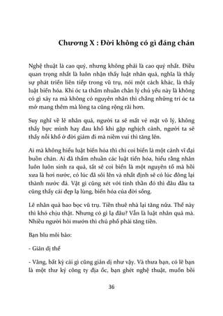 36
Chương X : Đời không có gì đáng chán
Nghệ thuật l{ cao quý, nhưng không phải là cao quý nhất. Điều
quan trọng nhất là luôn nhận thấy luật nhân quả, nghĩa l{ thấy
sự phát triển liên tiếp trong vũ trụ, nói một cách khác, là thấy
luật biến hóa. Khi óc ta thấm nhuần chân lý chủ yếu này là không
có gì xảy ra mà không có nguyên nhân thì chẳng những trí óc ta
mở mang thêm m{ lòng ta cũng rộng r~i hơn.
Suy nghĩ về lẽ nhân quả, người ta sẽ mất vẻ mặt vô lý, không
thấy bực mình hay đau khổ khi gặp nghịch cảnh, người ta sẽ
thấy nỗi khổ ở đời giảm đi m{ niềm vui thì tăng lên.
Ai mà không hiểu luật biến hóa thì chi coi biển là một cảnh vĩ đại
buồn ch|n. Ai đ~ thấm nhuần các luật tiến hóa, hiểu rằng nhân
luôn luôn sinh ra quả, tất sẽ coi biển là một nguyên tố mà hồi
xưa l{ hơi nước, có lúc đ~ sôi lên và nhất định sẽ có lúc đông lại
th{nh nước đ|. Vật gì cũng xét với tinh thần đó thì đ}u đ}u ta
cũng thấy cái đẹp lạ lùng, biến hóa của đời sống.
Lẽ nhân quả bao bọc vũ trụ. Tiền thuê nhà lại tăng nữa. Thế này
thì khó chịu thật. Nhưng có gì lạ đ}u? Vẫn là luật nhân quả mà.
Nhiều người hỏi mướn thì chủ phố phải tăng tiền.
Bạn bĩu môi bảo:
- Giản dị thế
- Vâng, bất kỳ c|i gì cũng giản dị như vậy. V{ thưa bạn, có lẽ bạn
là một thư ký công ty địa ốc, bạn ghét nghệ thuật, muốn bồi
 