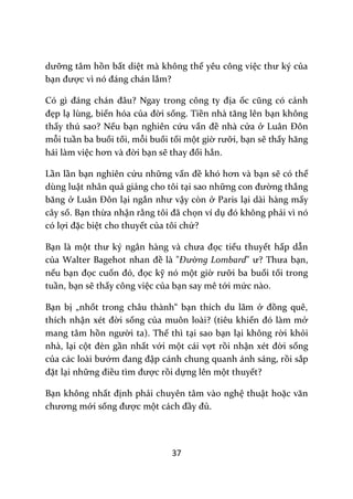 37
dưỡng tâm hồn bất diệt mà không thể yêu công việc thư ký của
bạn được vì nó đ|ng ch|n lắm?
Có gì đ|ng ch|n đ}u? Ngay trong công ty địa ốc cũng có cảnh
đẹp lạ lùng, biến hóa của đời sống. Tiền nh{ tăng lên bạn không
thấy thú sao? Nếu bạn nghiên cứu vấn đề nhà cửa ở Lu}n Đôn
mỗi tuần ba buổi tối, mỗi buổi tối một giờ rưỡi, bạn sẽ thấy hăng
hái làm việc hơn v{ đời bạn sẽ thay đổi hẳn.
Lần lần bạn nghiên cứu những vấn đề khó hơn v{ bạn sẽ có thể
dùng luật nhân quả giảng cho tôi tại sao những con đường thẳng
băng ở Lu}n Đôn lại ngắn như vậy còn ở Paris lại dài hàng mấy
cây số. Bạn thừa nhận rằng tôi đ~ chọn ví dụ đó không phải vì nó
có lợi đặc biệt cho thuyết của tôi chứ?
Bạn là một thư ký ng}n h{ng v{ chưa đọc tiểu thuyết hấp dẫn
của Walter Bagehot nhan đề là "Đường Lombard" ư? Thưa bạn,
nếu bạn đọc cuốn đó, đọc kỹ nó một giờ rưỡi ba buổi tối trong
tuần, bạn sẽ thấy công việc của bạn say mê tới mức nào.
Bạn bị „nhốt trong châu thành“ bạn thích du lãm ở đồng quê,
thích nhận xét đời sống của muôn loài? (tiêu khiển đó l{m mở
mang tâm hồn người ta). Thế thì tại sao bạn lại không rời khỏi
nhà, lại cột đèn gần nhất với một cái vợt rồi nhận xét đời sống
của c|c lo{i bướm đang đập cánh chung quanh ánh sáng, rồi sắp
đặt lại những điều tìm được rồi dựng lên một thuyết?
Bạn không nhất định phải chuyên tâm vào nghệ thuật hoặc văn
chương mới sống được một c|ch đầy đủ.
 