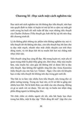 39
Chương XI : Đọc sách một cách nghiêm túc
Đọc s|ch mô c|ch nghiêm túc thì không đọc tiểu thuyết, nên bạn
nào quyết định tu thân và luyện trí mà lại bỏ ra cặm cụi một giờ
rưỡi trong ba buổi tối mỗi tuần để đọc trọn những tiểu thuyết
của Charles Dickens (Tiểu thuyết gia Anh thế kỷ 19) thì nên thay
đổi chương trình đi.
Lý do không phải những tác phẩm trên không nghiêm túc mà vì:
tiểu thuyết dở thì không nên đọc, còn tiểu thuyết hay thì làm cho
ta đọc một mạch, nhanh như một chiếc thuyền con trôi theo
dòng nước, và tới đoạn kết thì ta muốn hết hơi m{ chẳng mệt
nhọc chút nào.
Tiểu thuyết càng hay càng dễ đọc. Mà trong luyện trí, một yếu tố
quan trọng nhất là phải thấy gắng sức, khó nhọc, thấy nửa muốn
làm, nửa muốn bỏ; cảm gi|c đó không thể có được khi ta đọc
tiểu thuyết. Bạn không thể nghiến răng khi đọc Anna Karenina
(tiểu thuyết của văn h{o Lev Tolstoi - Nga). Cho nên tôi khuyên
bạn có đọc tiểu thuyết thì không nên đọc trong giờ rưỡi đó.
Thơ bắt óc ta làm việc nhiều hơn tiểu thuyết, nếu trong thơ có
phần tưởng tượng. Trong các loại văn, có lẽ nó bắt ta gắng sức
nhiều hơn hết. Nó là hình thức cao nhất của văn chương. Không
có gì so sánh với nó được. Tôi nói vậy và buồn mà nhận rằng
phần đông người ta không đọc thơ.
Tôi chắc chắn có nhiều người rất tốt, nếu bắt buộc lựa chọn
trong hai điều, một l{ đọc tập "Thiên đàng đã mất" (tập thơ của
 