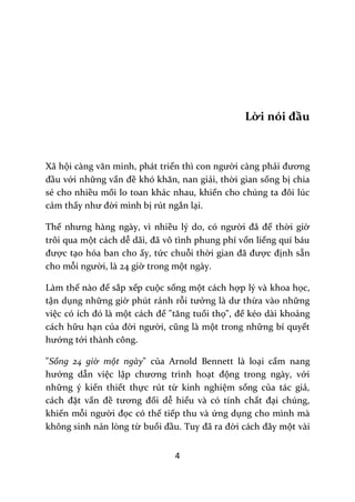 4
Lời nói đầu
Xã hội c{ng văn minh, phát triển thì con người càng phải đương
đầu với những vấn đề khó khăn, nan giải, thời gian sống bị chia
sẻ cho nhiều mối lo toan khác nhau, khiến cho chúng ta đôi lúc
cảm thấy như đời mình bị rút ngắn lại.
Thế nhưng h{ng ng{y, vì nhiều lý do, có người đ~ để thời giờ
trôi qua một cách dễ d~i, đ~ vô tình phung phí vốn liếng quí báu
được tạo hóa ban cho ấy, tức chuỗi thời gian đ~ được định sẵn
cho mỗi người, là 24 giờ trong một ngày.
Làm thế n{o để sắp xếp cuộc sống một cách hợp lý và khoa học,
tận dụng những giờ phút rảnh rỗi tưởng l{ dư thừa vào những
việc có ích đó l{ một c|ch để "tăng tuổi thọ", để kéo dài khoảng
cách hữu hạn của đời người, cũng l{ một trong những bí quyết
hướng tới thành công.
"Sống 24 giờ một ngày" của Arnold Bennett là loại cẩm nang
hướng dẫn việc lập chương trình hoạt động trong ngày, với
những ý kiến thiết thực rút từ kinh nghiệm sống của tác giả,
c|ch đặt vấn đề tương đối dễ hiểu và có tính chất đại chúng,
khiến mỗi người đọc có thể tiếp thu và ứng dụng cho mình mà
không sinh nản lòng từ buổi đầu. Tuy đ~ ra đời c|ch đ}y một vài
 