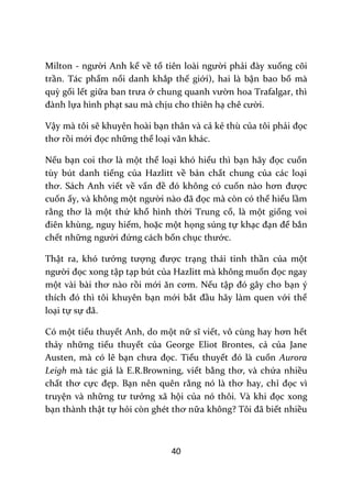 40
Milton - người Anh kể về tổ tiên lo{i người phải đ{y xuống cõi
trần. Tác phẩm nổi danh khắp thế giới), hai là bận bao bố mà
quỳ gối lết giữa ban trưa ở chung quanh vườn hoa Trafalgar, thì
đ{nh lựa hình phạt sau mà chịu cho thiên hạ chê cười.
Vậy mà tôi sẽ khuyên hoài bạn thân và cả kẻ thù của tôi phải đọc
thơ rồi mới đọc những thể loại văn kh|c.
Nếu bạn coi thơ l{ một thể loại khó hiểu thì bạn h~y đọc cuốn
tùy bút danh tiếng của Hazlitt về bản chất chung của các loại
thơ. S|ch Anh viết về vấn đề đó không có cuốn n{o hơn được
cuốn ấy, và không một người n{o đ~ đọc mà còn có thể hiểu lầm
rằng thơ l{ một thứ khổ hình thời Trung cổ, là một giống voi
điên khùng, nguy hiểm, hoặc một họng súng tự khạc đạn để bắn
chết những người đứng cách bốn chục thước.
Thật ra, khó tưởng tượng được trạng thái tinh thần của một
người đọc xong tập tạp bút của Hazlitt mà không muốn đọc ngay
một v{i b{i thơ n{o rồi mới ăn cơm. Nếu tập đó g}y cho bạn ý
thích đó thì tôi khuyên bạn mới bắt đầu hãy làm quen với thể
loại tự sự đ~.
Có một tiểu thuyết Anh, do một nữ sĩ viết, vô cùng hay hơn hết
thảy những tiểu thuyết của George Eliot Brontes, cả của Jane
Austen, mà có lẽ bạn chưa đọc. Tiểu thuyết đó l{ cuốn Aurora
Leigh mà tác giả là E.R.Browning, viết bằng thơ, v{ chứa nhiều
chất thơ cực đẹp. Bạn nên quên rằng nó l{ thơ hay, chỉ đọc vì
truyện và những tư tưởng xã hội của nó thôi. V{ khi đọc xong
bạn thành thật tự hỏi còn ghét thơ nữa không? Tôi đ~ biết nhiều
 