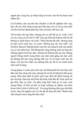 41
người đọc xong rồi, tự nhận rằng từ trước o|n thơ l{ ho{n to{n
nhầm lẫn.
Lẽ dĩ nhiên, nếu sau khi đọc Hazlitt v{ đ~ thí nghiệm như vậy,
bạn vẫn tin chắc rằng trong tâm hồn bạn còn có cái gì cừu địch
với thơ thì bạn đ{nh phải học lịch sử hoặc triết học vậy.
Tôi ân hận cho bạn lắm, nhưng còn có chỗ để an ủi. Cuốn "Lịch
sử suy vong của đế chế La Mã" (tác giả Edward Gibson thế kỷ 18)
không so s|nh được với cuốn "Thiên đường đã mất" nhưng cũng
là một cuốn tuyệt hay, và cuốn "Những quy tắc thứ nhất" của
Herbert Spencer không thuộc loại thơ m{ cũng l{ một sản phẩm
cao cả của nhân loại. Tôi không bảo rằng những cuốn ấy hợp cho
những người mới học đ}u, nhưng tôi không hiểu tại sao những
người thông minh trung bình, sau một năm gắng sức đọc sách
lại không thể tấn công những kiệt tác về sử hoặc triết học đó
được. Cái lợi lớn nhất của những kiệt t|c đó l{ nó minh bạch
một cách lạ lùng.
Trong phạm vi cuốn sách nhỏ này, tôi không thể chỉ cho bạn mới
đầu nên làm công việc n{o, nhưng tôi có hai lời khuyên khá quan
trọng. Điều thứ nhất là phải vạch mục đích để định hướng nỗ
lực của bạn. Bạn lựa một thời đại hoặc một đầu đề, hoặc một tác
giả thôi. Bạn tự nhủ: „Ta phải ráng biết chút gì về cuộc cách
mạng Pháp, về lịch sử hỏa xa hoặc những tác phẩm của John
Keats (thi sĩ Anh ở thế kỷ 19)“. Và trong khoảng thời gian đ~ định
trước, bạn chỉ nghiên cứu về vấn đề đ~ chọn đó thôi. Th{nh một
nh{ chuyên môn cũng thú lắm chứ!
 