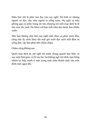 42
Điều thứ nhì là phải vừa đọc vừa suy nghĩ. Tôi biết có những
người cứ đọc, đọc như người ta uống rượu. Họ ngồi xe máy
phóng qua cá miền trong xứ văn chương với mỗi mục đích l{ đi
tìm cảm xúc mới. Họ khoe với bạn mỗi năm đọc được bao nhiêu
cuốn.
Nếu bạn không chịu khó suy nghĩ mệt nhọc 45 phút (mới đầu,
công việc ấy chán lắm) thì một giờ rưỡi đọc sách mỗi đêm sẽ
uổng lắm. vậy bạn phải tiến chầm chậm.
Chậm cũng không sao.
Quên mục đích đi, chỉ nghĩ tới miên chung quanh bạn thôi, và
sau một thời gian, có lẽ vào lúc mà không ngờ tới nhất, bạn bỗng
nhiên tự thấy mình ở một trong một châu thành xinh xắn trên
đỉnh một ngọn đồi.
 