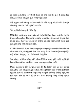 45
có một cách làm cố ý bình tĩnh bỏ phí bớt thì giờ đi rong lúc
công việc này chuyển qua công việc khác.
Nỗi nguy cuối cùng và lớn nhất là nỗi nguy tôi đ~ chỉ ở một
chương trên: bị thất bại từ lúc đầu.
Tôi phải nhấn mạnh điểm ấy.
Một thất bại trong bước đầu có thể diệt lòng ham tu thân luyện
trí, nên bạn phải đề phòng từng ly từng tí để tr|nh nó. Đừng làm
nhiều quá. Bước đầu nên rất chậm, có thể chậm một cách quá
đ|ng nhưng phải rất đều đặn.
V{ khi đ~ quyết định làm xong một công việc nào thì dù nó buồn
ch|n đến đ}u, cũng phải l{m cho xong. L{m được một công việc
mệt nhọc, lòng tự tin của bạn sẽ tăng lên.
Sau cùng, khi lựa công việc đầu để làm trong giờ rưỡi buổi tối
bạn chỉ nên theo sở thích và xu hướng của bạn thôi.
Được người ta tôn là "pho triết lý đại toàn" biết đi biết đứng
cũng thú lắm chứ; song nếu bạn không thích triết lý mà lại thích
nghiên cứu về các thứ tiếng động ở ngo{i đường chẳng hạn, thì
tốt hơn nên bỏ triết lý đi m{ theo những tiếng động ngoài
đường.
***
HẾT
 