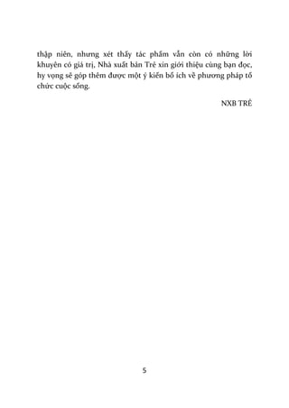 5
thập niên, nhưng xét thấy tác phẩm vẫn còn có những lời
khuyên có giá trị, Nhà xuất bản Trẻ xin giới thiệu cùng bạn đọc,
hy vọng sẽ góp thêm được một ý kiến bổ ích về phương ph|p tổ
chức cuộc sống.
NXB TRẺ
 