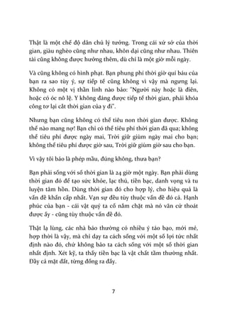 7
Thật là một chế độ dân chủ lý tưởng. Trong cái xứ sở của thời
gian, gi{u nghèo cũng như nhau, khôn dại cũng như nhau. Thiên
t{i cũng không được hưởng thêm, dù chỉ là một giờ mỗi ngày.
V{ cũng không có hình phạt. Bạn phung phí thời giờ quí báu của
bạn ra sao tùy ý, sự tiếp tế cũng không vì vậy m{ ngưng lại.
Không có một vị thần linh nào bảo: "Người này hoặc l{ điên,
hoặc có óc nô lệ. Y không đ|ng được tiếp tế thời gian, phải khóa
công tơ lại cắt thời gian của y đi".
Nhưng bạn cũng không có thể tiêu non thời gian được. Không
thể nào mang nợ! Bạn chỉ có thể tiêu phí thời gian đ~ qua; không
thể tiêu phí được ngày mai, Trời giữ giùm ngày mai cho bạn;
không thể tiêu phí được giờ sau, Trời giữ giùm giờ sau cho bạn.
Vì vậy tôi bảo là phép mầu, đúng không, thưa bạn?
Bạn phải sống với số thời gian là 24 giờ một ngày. Bạn phải dùng
thời gian đó để tạo sức khỏe, lạc thú, tiền bạc, danh vọng và tu
luyện tâm hồn. Dùng thời gian đó cho hợp lý, cho hiệu quả là
vấn đề khẩn cấp nhất. Vạn sự đều tùy thuộc vấn đề đó cả. Hạnh
phúc của bạn - cái vật quý ta cố nắm chặt mà nó vãn cứ thoát
được ấy - cũng tùy thuộc vấn đề đó.
Thật lạ lùng, c|c nh{ b|o thường có nhiều ý táo bạo, mới mẻ,
hợp thời là vậy, mà chỉ dạy ta cách sống với một số lợi tức nhất
định n{o đó, chứ không bảo ta cách sống với một số thời gian
nhất định. Xét kỹ, ta thấy tiền bạc là vật chất tầm thường nhất.
Đầy cả mặt đất, từng đống ra đấy.
 