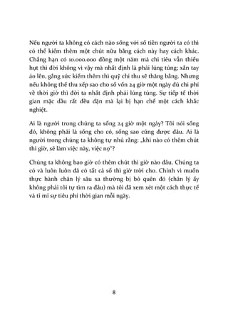 8
Nếu người ta không có cách nào sống với số tiền người ta có thì
có thể kiếm thêm một chút nữa bằng cách này hay cách khác.
Chẳng hạn có 10.000.000 đồng một năm m{ chi tiêu vẫn thiếu
hụt thì đời không vì vậy mà nhất định là phải lúng túng; xắn tay
áo lên, gắng sức kiếm thêm thì quỹ chi thu sẽ thăng bằng. Nhưng
nếu không thể thu xếp sao cho số vốn 24 giờ một ng{y đủ chi phí
về thời giờ thì đời ta nhất định phải lúng túng. Sự tiếp tế thời
gian mặc dầu rất đều đặn mà lại bị hạn chế một cách khắc
nghiệt.
Ai l{ người trong chúng ta sống 24 giờ một ngày? Tôi nói sống
đó, không phải là sống cho có, sống sao cũng được đ}u. Ai l{
người trong chúng ta không tự nhủ rằng: „khi nào có thêm chút
thì giờ, sẽ làm việc này, việc nọ“?
Chúng ta không bao giờ có thêm chút thì giờ n{o đ}u. Chúng ta
có v{ luôn luôn đ~ có tất cả số thì giờ trời cho. Chính vì muốn
thực h{nh ch}n lý s}u xa thường bị bỏ quên đó (chân lý ấy
không phải tôi tự tìm ra đ}u) m{ tôi đ~ xem xét một cách thực tế
và tỉ mỉ sự tiêu phí thời gian mỗi ngày.
 