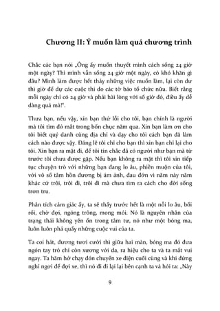 9
Chương II: Ý muốn làm quá chương trình
Chắc các bạn nói „Ông ấy muốn thuyết mình cách sống 24 giờ
một ngày? Thì mình vẫn sống 24 giờ một ng{y, có khó khăn gì
đ}u? Mình l{m được hết thảy những việc muốn làm, lại còn dư
thì giờ để dự các cuộc thi do các tờ báo tổ chức nữa. Biết rằng
mỗi ngày chỉ có 24 giờ và phải hài lòng với số giờ đó, điều ấy dễ
dàng quá mà!“.
Thưa bạn, nếu vậy, xin bạn thứ lỗi cho tôi, bạn chính l{ người
m{ tôi tìm đỏ mắt trong bốn chục năm qua. Xin bạn làm ơn cho
tôi biết quý danh cùng địa chỉ và dạy cho tôi cách bạn đ~ l{m
c|ch n{o được vậy. Đ|ng lẽ tôi chỉ cho bạn thì xin bạn chỉ lại cho
tôi. Xin bạn ra mặt đi, để tôi tin chắc đ~ có người như bạn mà từ
trước tôi chưa được gặp. Nếu bạn không ra mặt thì tôi xin tiếp
tục chuyện trò với những bạn đang lo }u, phiền muộn của tôi,
với vô số tâm hồn đương bị ám ảnh, đau đớn vì năm n{y năm
khác cứ trôi, trôi đi, trôi đi m{ chưa tìm ra c|ch cho đời sống
trơn tru.
Phân tích cảm giác ấy, ta sẽ thấy trước hết là một nỗi lo âu, bối
rối, chờ đợi, ngóng trông, mong mỏi. Nó là nguyên nhân của
trạng thái không yên ổn trong t}m tư, nó như một bóng ma,
luôn luôn phá quấy những cuộc vui của ta.
Ta coi h|t, đương tươi cười thì giữa hai màn, bóng ma đó đưa
ngón tay trỏ chỉ còn xương với da, ra hiệu cho ta và ta mất vui
ngay. Ta hăm hở chạy đón chuyến xe điện cuối cùng v{ khi đứng
nghỉ ngơi để đợi xe, thì nó đi đi lại lại bên cạnh ta và hỏi ta: „Này
 