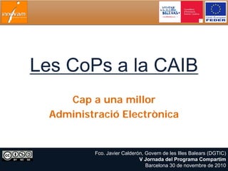 Les CoPs a la CAIB
     Cap a una millor
  Administració Electrònica


          Fco. Javier Calderón, Govern de les Illes Balears (DGTIC)
                             V Jornada del Programa Compartim
                                Barcelona 30 de novembre de 2010
 