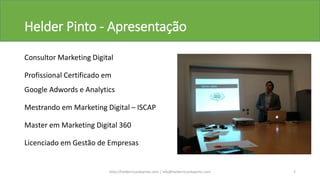 Helder Pinto - Apresentação
Consultor Marketing Digital
Profissional Certificado em
Google Adwords e Analytics
Mestrando em Marketing Digital – ISCAP
Master em Marketing Digital 360
Licenciado em Gestão de Empresas
http://helderricardopinto.com | info@helderricardopinto.com 2
 