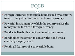 FCCB
 Foreign Currency convertible bond issued by a country
 in a currency different than the its own currency
 Powerful instrument by which the country raises the
 money in the form of a foreign currency
 Bond acts like both a debt and equity instrument

 Bondholder the option to convert the bond into a
 company’s equity share
 Retain all features of a convertible bond
 