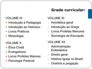 VOLUME IX
 Introdução à Pedagogia
 Introdução ao Hebraico
 Livros Poéticos
 Missiologia
VOLUME X
 Ética Cristã
 Evangelismo
 Livros Profetas Maiores
 Psicologia Pastoral
VOLUME XI
 Homilética geral
 Introdução ao Grego
 Livros Profetas Menores
 Sociologia da Educação
VOLUME XII
 Administração
Eclesiástica
 Direito geral
 História Igreja no Brasil
 Oratória e pregação
Grade curricular:
 