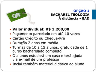  Valor individual: R$ 1.200,00
 Pagamento parcelado em até 10 vezes
 Cartão Crédito ou Cheque-Pré
 Duração 2 anos em média
 Turmas de 10 a 15 alunos, gratuidade de 1
curso bacharelado completo
 O alunos estudará em casa e terá ajuda
via e-mail de um professor
 Inclui também material didático ao aluno
OPÇÃO 1
BACHAREL TEOLOGIA
À distância - EAD
 