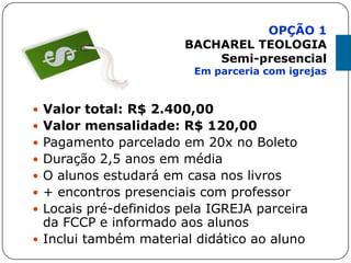  Valor total: R$ 2.400,00
 Valor mensalidade: R$ 120,00
 Pagamento parcelado em 20x no Boleto
 Duração 2,5 anos em média
 O alunos estudará em casa nos livros
 + encontros presenciais com professor
 Locais pré-definidos pela IGREJA parceira
da FCCP e informado aos alunos
 Inclui também material didático ao aluno
OPÇÃO 1
BACHAREL TEOLOGIA
Semi-presencial
Em parceria com igrejas
 
