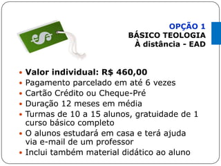  Valor individual: R$ 460,00
 Pagamento parcelado em até 6 vezes
 Cartão Crédito ou Cheque-Pré
 Duração 12 meses em média
 Turmas de 10 a 15 alunos, gratuidade de 1
curso básico completo
 O alunos estudará em casa e terá ajuda
via e-mail de um professor
 Inclui também material didático ao aluno
OPÇÃO 1
BÁSICO TEOLOGIA
À distância - EAD
 