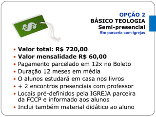 Valor total: R$ 720,00
 Valor mensalidade R$ 60,00
 Pagamento parcelado em 12x no Boleto
 Duração 12 meses em média
 O alunos estudará em casa nos livros
 + 2 encontros presenciais com professor
 Locais pré-definidos pela IGREJA parceira
da FCCP e informado aos alunos
 Inclui também material didático ao aluno
OPÇÃO 2
BÁSICO TEOLOGIA
Semi-presencial
Em parceria com igrejas
 