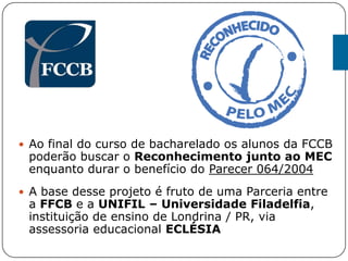  Ao final do curso de bacharelado os alunos da FCCB
poderão buscar o Reconhecimento junto ao MEC
enquanto durar o benefício do Parecer 064/2004
 A base desse projeto é fruto de uma Parceria entre
a FFCB e a UNIFIL – Universidade Filadelfia,
instituição de ensino de Londrina / PR, via
assessoria educacional ECLÉSIA
 