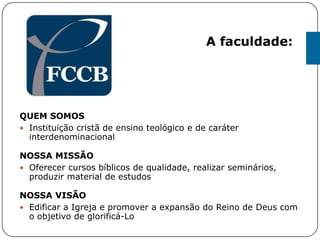 QUEM SOMOS
 Instituição cristã de ensino teológico e de caráter
interdenominacional
NOSSA MISSÃO
 Oferecer cursos bíblicos de qualidade, realizar seminários,
produzir material de estudos
NOSSA VISÃO
 Edificar a Igreja e promover a expansão do Reino de Deus com
o objetivo de glorificá-Lo
A faculdade:
 