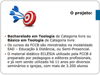  Bacharelado em Teologia de Categoria livre ou
Básico em Teologia de Categoria livre
 Os cursos da FCCB são ministrados na modalidade
EAD – Educação à Distância, ou Semi-Presencial.
 O material didático ECLÉSIA utilizado pela FCCB é
preparado por pedagogos e editores profissionais,
e já vem sendo utilizado há 11 anos por diversos
seminários e igrejas, com mais de 3.200 alunos
O projeto:
 