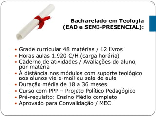  Grade curricular 48 matérias / 12 livros
 Horas aulas 1.920 C/H (carga horária)
 Caderno de atividades / Avaliações do aluno,
por matéria
 À distância nos módulos com suporte teológico
aos alunos via e-mail ou sala de aula
 Duração média de 18 a 36 meses
 Curso com PPP – Projeto Político Pedagógico
 Pré-requisito: Ensino Médio completo
 Aprovado para Convalidação / MEC
Bacharelado em Teologia
(EAD e SEMI-PRESENCIAL):
 