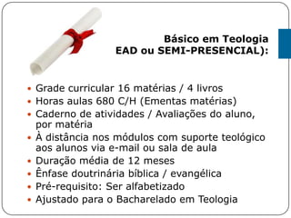 Grade curricular 16 matérias / 4 livros
 Horas aulas 680 C/H (Ementas matérias)
 Caderno de atividades / Avaliações do aluno,
por matéria
 À distância nos módulos com suporte teológico
aos alunos via e-mail ou sala de aula
 Duração média de 12 meses
 Ênfase doutrinária bíblica / evangélica
 Pré-requisito: Ser alfabetizado
 Ajustado para o Bacharelado em Teologia
Básico em Teologia
(EAD ou SEMI-PRESENCIAL):
 