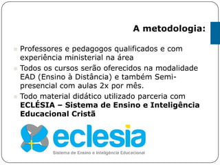 A metodologia:
 Professores e pedagogos qualificados e com
experiência ministerial na área
 Todos os cursos serão oferecidos na modalidade
EAD (Ensino à Distância) e também Semi-
presencial com aulas 2x por mês.
 Todo material didático utilizado parceria com
ECLÉSIA – Sistema de Ensino e Inteligência
Educacional Cristã
 