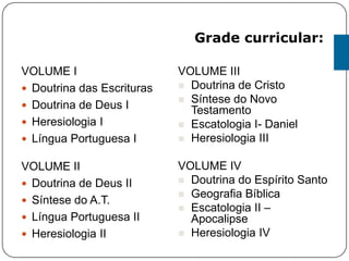 VOLUME I
 Doutrina das Escrituras
 Doutrina de Deus I
 Heresiologia I
 Língua Portuguesa I
VOLUME II
 Doutrina de Deus II
 Síntese do A.T.
 Língua Portuguesa II
 Heresiologia II
VOLUME III
 Doutrina de Cristo
 Síntese do Novo
Testamento
 Escatologia I- Daniel
 Heresiologia III
VOLUME IV
 Doutrina do Espírito Santo
 Geografia Bíblica
 Escatologia II –
Apocalipse
 Heresiologia IV
Grade curricular:
 