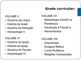 VOLUME V
 Doutrina dos Anjos
 História de Israel
 Doutrina da Salvação
 Heresiologia V
VOLUME VI
 Doutrina da Igreja
 História da Igreja
 Doutrina do Pecado
 Heresiologia VI
VOLUME VII
 Metodologia Científi ca
 Pentateuco
 Introdução à Filosofi a
 Hermenêutica
VOLUME VIII
 Arqueologia
 Exegese Bíblica
 Livros Proféticos
 Religiões Comparadas
Grade curricular:
 