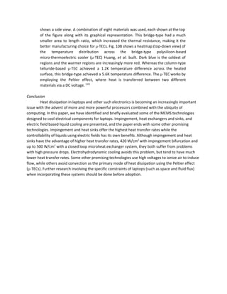 shows a side view. A combination of eight materials was used, each shown at the top                               
of the figure along with its graphical representation. This bridge­type had a much                         
smaller area to length ratio, which increased the thermal resistance, making it the                         
better manufacturing choice for ​μ­​TECs. Fig. 10B shows a heatmap (top­down view) of                         
the temperature distribution across the bridge­type polysilicon­based             
micro­thermoelectric cooler (​μ­​TEC) Huang, ​et al​. built. Dark blue is the coldest of                         
regions and the warmer regions are increasingly more red. Whereas the column­type                       
telluride­based ​μ­​TEC achieved a 1.2K temperature difference across the heated                   
surface, this bridge­type achieved a 5.6K temperature difference. The ​μ­​TEC works by                       
employing the Peltier effect, where heat is transferred between two different                     
materials via a DC voltage. ​[10]
  
 
Conclusion 
Heat dissipation in laptops and other such electronics is becoming an increasingly important 
issue with the advent of more and more powerful processors combined with the ubiquity of 
computing. In this paper, we have identified and briefly evaluated some of the MEMS technologies 
designed to cool electrical components for laptops. Impingement, heat exchangers and sinks, and 
electric field based liquid cooling are presented, and the paper ends with some other promising 
technologies. Impingement and heat sinks offer the highest heat transfer rates while the 
controllability of liquids using electric fields has its own benefits. Although impingement and heat 
sinks have the advantage of higher heat transfer rates, 420 W/cm​2 ​
with impingement bifurcation and 
up to 500 W/cm​2​
 with a closed loop microheat exchanger system, they both suffer from problems 
with high pressure drops. Electrohydrodynamic cooling avoids this problem, but tend to have much 
lower heat transfer rates. Some other promising technologies use high voltages to ionize air to induce 
flow, while others avoid convection as the primary mode of heat dissipation using the Peltier effect 
(​μ­​TECs). Further research involving the specific constraints of laptops (such as space and fluid flux) 
when incorporating these systems should be done before adoption.  
 
 
 
 
 
 
 
 
 
 
 
 
 
 
 
 
 