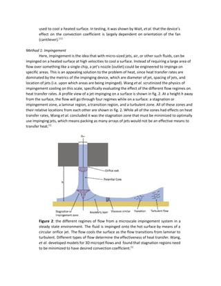 used to cool a heated surface. In testing, it was shown by Wait, ​et al​. that the device’s                                   
effect on the convection coefficient is largely dependent on orientation of the fan                         
(cantilever).​[11]
 
 
Method 1: Impingement 
Here, impingement is the idea that with micro­sized jets, air, or other such fluids, can be 
impinged on a heated surface at high velocities to cool a surface. Instead of requiring a large area of 
flow over something like a single chip, a jet’s nozzle (outlet) could be engineered to impinge on 
specific areas. This is an appealing solution to the problem of heat, since heat transfer rates are 
dominated by the metrics of the impinging device, which are diameter of jet, spacing of jets, and 
location of jets (i.e. upon which areas are being impinged). Wang ​et al.​ scrutinized the physics of 
impingement cooling on this scale, specifically evaluating the effect of the different flow regimes on 
heat transfer rates. A profile view of a jet impinging on a surface is shown in fig. 2. At a height ​h​ away 
from the surface, the flow will go through four regimes while on a surface: a stagnation or 
impingement zone, a laminar region, a transition region, and a turbulent zone. All of these zones and 
their relative locations from each other are shown in fig. 2. While all of the zones had effects on heat 
transfer rates, Wang ​et al.​ concluded it was the stagnation zone that must be minimized to optimally 
use impinging jets, which means packing as many arrays of jets would not be an effective means to 
transfer heat.​[1]
 
 
 
Figure 2​: the different regimes of flow from a microscale impingement system in a                           
steady state environment. The fluid is impinged onto the hot surface by means of a                             
circular orifice jet. The flow cools the surface as the flow transitions from laminar to                             
turbulent. Different types of flow determine the effectiveness of heat transfer. Wang,                       
et al​. developed models for 3D microjet flows and found that stagnation regions need                           
to be minimized to have desired convection coefficient.​[1]
 
 
 