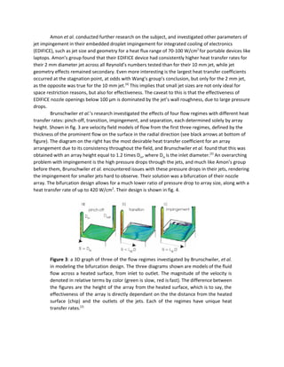 Amon ​et al.​ conducted further research on the subject, and investigated other parameters of 
jet impingement in their embedded droplet impingement for integrated cooling of electronics 
(EDIFICE), such as jet size and geometry for a heat flux range of 70­100 W/cm​2 ​
for portable devices like 
laptops. Amon’s group found that their EDIFICE device had consistently higher heat transfer rates for 
their 2 mm diameter jet across all Reynold’s numbers tested than for their 10 mm jet, while jet 
geometry effects remained secondary. Even more interesting is the largest heat transfer coefficients 
occurred at the stagnation point, at odds with Wang’s group’s conclusion, but only for the 2 mm jet, 
as the opposite was true for the 10 mm jet.​[4]​
 This implies that small jet sizes are not only ideal for 
space restriction reasons, but also for effectiveness. The caveat to this is that the effectiveness of 
EDIFICE nozzle openings below 100 μm is dominated by the jet’s wall roughness, due to large pressure 
drops. 
Brunschwiler ​et al.​’s research investigated the effects of four flow regimes with different heat 
transfer rates: pinch­off, transition, impingement, and separation, each determined solely by array 
height. Shown in fig. 3 are velocity field models of flow from the first three regimes, defined by the 
thickness of the prominent flow on the surface in the radial direction (see black arrows at bottom of 
figure). The diagram on the right has the most desirable heat transfer coefficient for an array 
arrangement due to its consistency throughout the field, and Brunschwiler ​et al.​ found that this was 
obtained with an array height equal to 1.2 times D​in​, where D​in ​is the inlet diameter.​[2]​
 An overarching 
problem with impingement is the high pressure drops through the jets, and much like Amon’s group 
before them, Brunschwiler ​et al.​ encountered issues with these pressure drops in their jets, rendering 
the impingement for smaller jets hard to observe. Their solution was a bifurcation of their nozzle 
array. The bifurcation design allows for a much lower ratio of pressure drop to array size, along with a 
heat transfer rate of up to 420 W/cm​2​
. Their design is shown in fig. 4.  
 
 
Figure 3​: a 3D graph of three of the flow regimes investigated by Brunschwiler, ​et al.                               
in modeling the bifurcation design. The three diagrams shown are models of the fluid                           
flow across a heated surface, from inlet to outlet. The magnitude of the velocity is                             
denoted in relative terms by color (green is slow, red is fast). The difference between                             
the figures are the height of the array from the heated surface, which is to say, the                                 
effectiveness of the array is directly dependant on the the distance from the heated                           
surface (chip) and the outlets of the jets. Each of the regimes have unique heat                             
transfer rates.​[2]
 
 