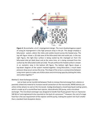  
Figure 4​: Brunschwiler, ​et al.​’s impingement design. The most disadvantageous aspect                     
of using jet impingement is the high pressure drop in the jet. This design employs a                               
bifurcation system, where the inlets and outlets branch across the heated area. The                         
top left figure shows a 2D side view of the bifurcated inlet and outlet jets. In the top                                   
right figure, the light blue surface is being cooled by the impinged air from the                             
bifurcated inlet jet (dark blue) and at the same time, air is being removed from the                               
surface by the bifurcated outlet jet (red). The jets without the heated surface is shown                             
in an isometric view in the bottom left figure. The bottom right figure shows a                             
top­down diagram of the system meshed together. Using bifurcation, a much lower                       
pressure drop occurs across the array. The shape of the array is a compromise between                             
using more space to make use of bifurcation and minimizing space by slotting the inlets                             
and outlets together.​[2]
 
 
Method 2: Heat Exchangers & Sinks 
Just as heat can be transferred between fluids to remove thermal energy from a device or 
passively sinked into material to increase overall convection on the macroscale, MEMS devices can 
utilize similar physics to cool on the microscale. Cooligy developed a closed loop liquid cooling system, 
which is made up of a counterflow heat rejector, electrokinetic (EK) pump, and a microheat 
exchanger. The microheat exchanger was designed to handle heat fluxes greater than an impressive 
500 W/cm​2 ​
and engineered to be mounted on the back of a processor.​[7]​
 However, the cost of a large 
heat flux is the size requirement of the rejector and the pump, making the system not much smaller 
than a standard heat dissipation device.  
 
 