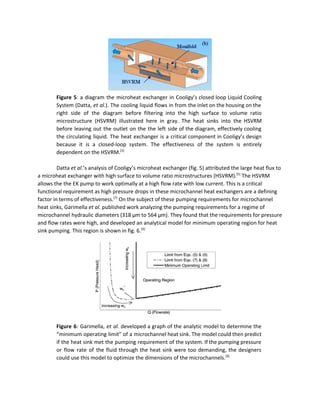  
Figure 5​: a diagram the microheat exchanger in Cooligy’s closed loop Liquid Cooling                         
System (Datta, ​et al.​). The cooling liquid flows in from the inlet on the housing on the                                 
right side of the diagram before filtering into the high surface to volume ratio                           
microstructure (HSVRM) illustrated here in gray. The heat sinks into the HSVRM                       
before leaving out the outlet on the the left side of the diagram, effectively cooling                             
the circulating liquid. The heat exchanger is a critical component in Cooligy’s design                         
because it is a closed­loop system. The effectiveness of the system is entirely                         
dependent on the HSVRM.​[5]
 
 
Datta ​et al.​’s analysis of Cooligy’s microheat exchanger (fig. 5) attributed the large heat flux to 
a microheat exchanger with high surface to volume ratio microstructures (HSVRM).​[5]​
 The HSVRM 
allows the the EK pump to work optimally at a high flow rate with low current. This is a critical 
functional requirement as high pressure drops in these microchannel heat exchangers are a defining 
factor in terms of effectiveness.​[7]​
 On the subject of these pumping requirements for microchannel 
heat sinks, Garimella ​et al.​ published work analyzing the pumping requirements for a regime of 
microchannel hydraulic diameters (318 μm to 564 μm). They found that the requirements for pressure 
and flow rates were high, and developed an analytical model for minimum operating region for heat 
sink pumping. This region is shown in fig. 6.​[9]
 
 
Figure 6​: Garimella, ​et al​. developed a graph of the analytic model to determine the                             
“minimum operating limit” of a microchannel heat sink. The model could then predict                         
if the heat sink met the pumping requirement of the system. If the pumping pressure                             
or flow rate of the fluid through the heat sink were too demanding, the designers                             
could use this model to optimize the dimensions of the microchannels.​[9]
  
 
 