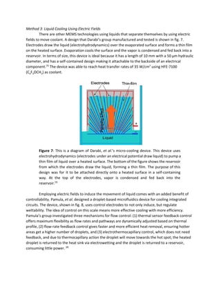 Method 3: Liquid Cooling Using Electric Fields 
There are other MEMS technologies using liquids that separate themselves by using electric 
fields to move coolant. A design that Darabi’s group manufactured and tested is shown in fig. 7. 
Electrodes draw the liquid (electrohydrodynamics) over the evaporated surface and forms a thin film 
on the heated surface. Evaporation cools the surface and the vapor is condensed and fed back into a 
reservoir. In terms of size, this device is ideal because it has a length of 10 mm with a 50 μm hydraulic 
diameter, and has a self­contained design making it attachable to the backside of an electrical 
component.​[3]​
 The device was able to reach heat transfer rates of 35 W/cm​2​
 using HFE­7100 
(C​4​F​9​OCH​3​) as coolant.  
 
 
Figure 7​: This is a diagram of Darabi, ​et al​.’s micro­cooling device. This device uses                             
electrohydrodynamics (electrodes under an electrical potential draw liquid) to pump a                     
thin film of liquid over a heated surface. The bottom of the figure shows the reservoir                               
from which the electrodes draw the liquid, forming a thin film. The purpose of this                             
design was for it to be attached directly onto a heated surface in a self­containing                             
way. At the top of the electrodes, vapor is condensed and fed back into the                             
reservoir.​[3]
  
 
Employing electric fields to induce the movement of liquid comes with an added benefit of 
controllability. Pamula, ​et al.​ designed a droplet­based microfluidics device for cooling integrated 
circuits. The device, shown in fig. 8, uses control electrodes to not only induce, but regulate 
wettability. The idea of control on this scale means more effective cooling with more efficiency. 
Pamula’s group investigated three mechanisms for flow control: (1) thermal sensor feedback control 
offers maximum flexibility as flow rates and pathways are dynamically adjusted based on thermal 
profile, (2) flow­rate feedback control gives faster and more efficient heat removal, ensuring hotter 
areas get a higher number of droplets, and (3) electrothermocapillary control, which does not need 
feedback, and due to thermocapillary action the droplet will move towards the hot spot; the heated 
droplet is returned to the heat sink via electrowetting and the droplet is returned to a reservoir, 
consuming little power. ​[8]
 
 
 