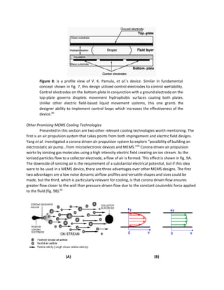  
Figure 8​: is a profile view of V. K. Pamula, ​et al​.’s device. Similar in fundamental                               
concept shown in fig. 7, this design utilized control electrodes to control wettability.                         
Control electrodes on the bottom­plate in conjunction with a ground electrode on the                         
top­plate governs droplets movement hydrophobic surfaces coating both plates.                 
Unlike other electric field­based liquid movement systems, this one grants the                     
designer ability to implement control loops which increases the effectiveness of the                       
device.​[8] 
 
Other Promising MEMS Cooling Technologies 
Presented in this section are two other relevant cooling technologies worth mentioning. The 
first is an air propulsion system that takes points from both impingement and electric field designs. 
Yang ​et al.​ investigated a corona driven air propulsion system to explore “possibility of building an 
electrostatic air pump...from microelectronic devices and MEMS.”​[6]​
 Corona driven air propulsion 
works by ionizing gas molecules using a high intensity electric field creating an ion stream. As the 
ionized particles flow to a collector electrode, a flow of air is formed. This effect is shown in fig. 9A. 
The downside of ionizing air is the requirement of a substantial electrical potential, but if this idea 
were to be used in a MEMS device, there are three advantages over other MEMS designs. The first 
two advantages are a low noise dynamic airflow profiles and versatile shapes and sizes could be 
made, but the third, which is particularly relevant for cooling, is that corona driven flow ensures 
greater flow closer to the wall than pressure­driven flow due to the constant coulombic force applied 
to the fluid (fig. 9B).​[6]
 
 
 
 
 
 
(A)             ​(B) 
 