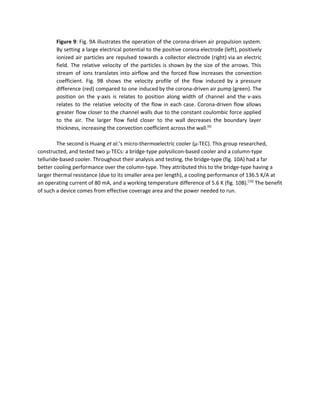 Figure 9​: Fig. 9A illustrates the operation of the corona­driven air propulsion system.                         
By setting a large electrical potential to the positive corona electrode (left), positively                         
ionized air particles are repulsed towards a collector electrode (right) via an electric                         
field. The relative velocity of the particles is shown by the size of the arrows. This                               
stream of ions translates into airflow and the forced flow increases the convection                         
coefficient. Fig. 9B shows the velocity profile of the flow induced by a pressure                           
difference (red) compared to one induced by the corona­driven air pump (green). The                         
position on the y­axis is relates to position along width of channel and the v­axis                             
relates to the relative velocity of the flow in each case. Corona­driven flow allows                           
greater flow closer to the channel walls due to the constant coulombic force applied                           
to the air. The larger flow field closer to the wall decreases the boundary layer                             
thickness, increasing the convection coefficient across the wall.​[6]
 
 
The second is Huang ​et al​.’s micro­thermoelectric cooler (μ­TEC). This group researched, 
constructed, and tested two μ­TECs: a bridge­type polysilicon­based cooler and a column­type 
telluride­based cooler. Throughout their analysis and testing, the bridge­type (fig. 10A) had a far 
better cooling performance over the column­type. They attributed this to the bridge­type having a 
larger thermal resistance (due to its smaller area per length), a cooling performance of 136.5 K/A at 
an operating current of 80 mA, and a working temperature difference of 5.6 K (fig. 10B).​[10]​
 The benefit 
of such a device comes from effective coverage area and the power needed to run. 
 
 