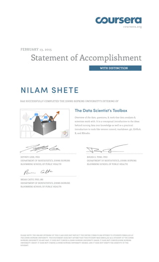 coursera.org
Statement of Accomplishment
WITH DISTINCTION
FEBRUARY 13, 2015
NILAM SHETE
HAS SUCCESSFULLY COMPLETED THE JOHNS HOPKINS UNIVERSITY'S OFFERING OF
The Data Scientist’s Toolbox
Overview of the data, questions, & tools that data analysts &
scientists work with. It is a conceptual introduction to the ideas
behind turning data into knowledge as well as a practical
introduction to tools like version control, markdown, git, GitHub,
R, and RStudio.
JEFFREY LEEK, PHD
DEPARTMENT OF BIOSTATISTICS, JOHNS HOPKINS
BLOOMBERG SCHOOL OF PUBLIC HEALTH
ROGER D. PENG, PHD
DEPARTMENT OF BIOSTATISTICS, JOHNS HOPKINS
BLOOMBERG SCHOOL OF PUBLIC HEALTH
BRIAN CAFFO, PHD, MS
DEPARTMENT OF BIOSTATISTICS, JOHNS HOPKINS
BLOOMBERG SCHOOL OF PUBLIC HEALTH
PLEASE NOTE: THE ONLINE OFFERING OF THIS CLASS DOES NOT REFLECT THE ENTIRE CURRICULUM OFFERED TO STUDENTS ENROLLED AT
THE JOHNS HOPKINS UNIVERSITY. THIS STATEMENT DOES NOT AFFIRM THAT THIS STUDENT WAS ENROLLED AS A STUDENT AT THE JOHNS
HOPKINS UNIVERSITY IN ANY WAY. IT DOES NOT CONFER A JOHNS HOPKINS UNIVERSITY GRADE; IT DOES NOT CONFER JOHNS HOPKINS
UNIVERSITY CREDIT; IT DOES NOT CONFER A JOHNS HOPKINS UNIVERSITY DEGREE; AND IT DOES NOT VERIFY THE IDENTITY OF THE
STUDENT.
 