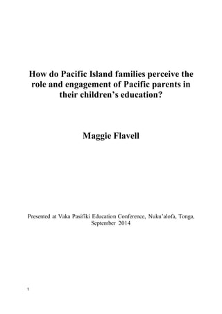 1
How do Pacific Island families perceive the
role and engagement of Pacific parents in
their children’s education?
Maggie Flavell
Presented at Vaka Pasifiki Education Conference, Nuku’alofa, Tonga,
September 2014
 