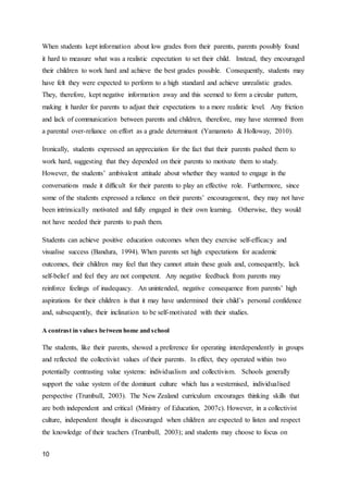 10
When students kept information about low grades from their parents, parents possibly found
it hard to measure what was a realistic expectation to set their child. Instead, they encouraged
their children to work hard and achieve the best grades possible. Consequently, students may
have felt they were expected to perform to a high standard and achieve unrealistic grades.
They, therefore, kept negative information away and this seemed to form a circular pattern,
making it harder for parents to adjust their expectations to a more realistic level. Any friction
and lack of communication between parents and children, therefore, may have stemmed from
a parental over-reliance on effort as a grade determinant (Yamamoto & Holloway, 2010).
Ironically, students expressed an appreciation for the fact that their parents pushed them to
work hard, suggesting that they depended on their parents to motivate them to study.
However, the students’ ambivalent attitude about whether they wanted to engage in the
conversations made it difficult for their parents to play an effective role. Furthermore, since
some of the students expressed a reliance on their parents’ encouragement, they may not have
been intrinsically motivated and fully engaged in their own learning. Otherwise, they would
not have needed their parents to push them.
Students can achieve positive education outcomes when they exercise self-efficacy and
visualise success (Bandura, 1994). When parents set high expectations for academic
outcomes, their children may feel that they cannot attain these goals and, consequently, lack
self-belief and feel they are not competent. Any negative feedback from parents may
reinforce feelings of inadequacy. An unintended, negative consequence from parents’ high
aspirations for their children is that it may have undermined their child’s personal confidence
and, subsequently, their inclination to be self-motivated with their studies.
A contrast in values between home and school
The students, like their parents, showed a preference for operating interdependently in groups
and reflected the collectivist values of their parents. In effect, they operated within two
potentially contrasting value systems: individualism and collectivism. Schools generally
support the value system of the dominant culture which has a westernised, individualised
perspective (Trumbull, 2003). The New Zealand curriculum encourages thinking skills that
are both independent and critical (Ministry of Education, 2007c). However, in a collectivist
culture, independent thought is discouraged when children are expected to listen and respect
the knowledge of their teachers (Trumbull, 2003); and students may choose to focus on
 