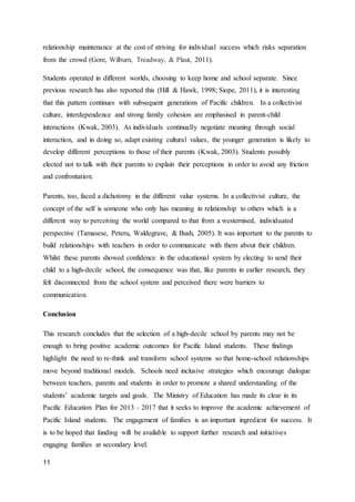 11
relationship maintenance at the cost of striving for individual success which risks separation
from the crowd (Gore, Wilburn, Treadway, & Plaut, 2011).
Students operated in different worlds, choosing to keep home and school separate. Since
previous research has also reported this (Hill & Hawk, 1998; Siope, 2011), it is interesting
that this pattern continues with subsequent generations of Pacific children. In a collectivist
culture, interdependence and strong family cohesion are emphasised in parent-child
interactions (Kwak, 2003). As individuals continually negotiate meaning through social
interaction, and in doing so, adapt existing cultural values, the younger generation is likely to
develop different perceptions to those of their parents (Kwak, 2003). Students possibly
elected not to talk with their parents to explain their perceptions in order to avoid any friction
and confrontation.
Parents, too, faced a dichotomy in the different value systems. In a collectivist culture, the
concept of the self is someone who only has meaning in relationship to others which is a
different way to perceiving the world compared to that from a westernised, individuated
perspective (Tamasese, Peteru, Waldegrave, & Bush, 2005). It was important to the parents to
build relationships with teachers in order to communicate with them about their children.
Whilst these parents showed confidence in the educational system by electing to send their
child to a high-decile school, the consequence was that, like parents in earlier research, they
felt disconnected from the school system and perceived there were barriers to
communication.
Conclusion
This research concludes that the selection of a high-decile school by parents may not be
enough to bring positive academic outcomes for Pacific Island students. These findings
highlight the need to re-think and transform school systems so that home-school relationships
move beyond traditional models. Schools need inclusive strategies which encourage dialogue
between teachers, parents and students in order to promote a shared understanding of the
students’ academic targets and goals. The Ministry of Education has made its clear in its
Pacific Education Plan for 2013 – 2017 that it seeks to improve the academic achievement of
Pacific Island students. The engagement of families is an important ingredient for success. It
is to be hoped that funding will be available to support further research and initiatives
engaging families at secondary level.
 