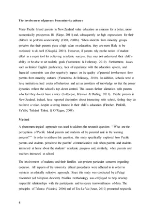 4
The involvement of parents from minority cultures
Many Pacific Island parents in New Zealand value education as a means for a better, more
economically prosperous life (Siope, 2011) and, subsequently set high expectations for their
children to perform academically (ERO, 2008b). When students from minority groups
perceive that their parents place a high value on education, they are more likely to be
motivated to do well (Okagaki, 2001). However, if parents rely on the notion of student
effort as a major tool for achieving academic success, they may not understand their child’s
ability or be able to set realistic goals (Yamamoto & Holloway, 2010). Furthermore, issues
such as limited English proficiency, lack of experience with the education system, and
financial constraints can also negatively impact on the quality of parental involvement from
parents from minority cultures (Yamamoto & Holloway, 2010). In addition, schools tend to
have institutionalised codes of behaviour and act as providers of knowledge so that the power
dynamics reflect the school’s top-down control. This causes further alienation with parents
who feel they do not have a voice (LaRocque, Kleiman & Darling, 2011). Pacific parents in
New Zealand, indeed, have reported discomfort about interacting with school, feeling they do
not have a voice, despite a strong interest in their child’s education (Fletcher, Parkhill,
Fa’afoi, Tufulasi Taleni, & O’Regan, 2008).
Method
A phenomenological approach was used to address the research question: “‘What are the
perceptions of Pacific Island parents and students of the parental role in the learning
process?’” In order to address this question, this study specifically explored how Pacific
parents and students perceived the parents’ communication role when parents and students
interacted at home about the students’ academic progress and, similarly, when parents and
teachers interacted at school.
The involvement of students and their families can present particular concerns regarding
coercion. All aspects of the university ethical procedures were adhered to in order to
maintain an ethically reflexive approach. Since this study was conducted by a Palagi
researcher (of European descent), Pasifika methodology was employed to help develop
respectful relationships with the participants and to secure trustworthiness of data. The
principles of Talanoa (Vaioleti, 2006) and of Teu Le Va (Anae, 2010) promoted respectful
 