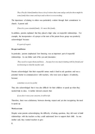 6
They (Pacific Island families) have a lot of visitors that come and go and also there might be
some family that comes and stays and so there is overcrowding.
The importance of relating to others was particularly evident through their commitment to
church. A parent said:
Church is your extended family. It’s more like family.
In addition, parents explained that they placed a high value on respectful relationships. For
example, the incorporation of a prayer at the start of the parent focus group was positively
acknowledged because:
It’s part of respect.
Respect and listen
In particular, parents emphasised how listening was an important part of respectful
relationships. As one father said of his son and classmates:
They need to respect themand listen. ...because he is too much chatting with his friendsand
not listening to what the teacher said.
Parents acknowledged that their respectful nature made it hard to ask questions and was a
potential barrier in communication with teachers, who were seen as figures of authority,
because:
sometimes we are too polite
They also acknowledged that it was also difficult for their children to speak up when they
needed help in class. A mother showed concern that:
if you don’t voice your concerns, it will be left.
Therefore, there was a dichotomy between showing respect and yet also recognising the need
to speak up.
Work as team
Despite some parents acknowledging the difficulty of asking questions, they did want to build
relationships with the teachers so they could understand how to support their child. As one
mother said, they wanted teachers to give:
 