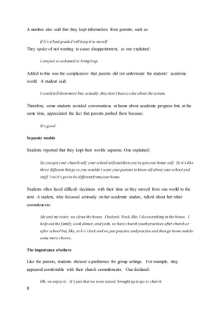 8
A number also said that they kept information from parents, such as:
if it’s a bad grade I will keep it to myself.
They spoke of not wanting to cause disappointment, as one explained:
I amjust so ashamed to bring it up.
Added to this was the complication that parents did not understand the students’ academic
world. A student said:
I could tell themmore but, actually,they don’t have a clue about the system.
Therefore, some students avoided conversations at home about academic progress but, at the
same time, appreciated the fact that parents pushed them because:
It’s good.
Separate worlds
Students reported that they kept their worlds separate. One explained:
So you got your church-self, yourschool-self and then you’ve got your home-self. So it’s like
three different things so you wouldn’t want yourparents to know all about yourschool and
stuff ‘cosit’s got to be different fromyour home.
Students often faced difficult decisions with their time as they moved from one world to the
next. A student, who focussed seriously on her academic studies, talked about her other
commitments:
Me and my sister, we clean the house. I babysit. Yeah, like, I do everything in the house. I
help out the family, cook dinner,and yeah, we have church youth practices after church or
after school but, like,at 6 o’clock and we just practise and practise and then go home and do
some more chores.
The importance ofothers
Like the parents, students showed a preference for group settings. For example, they
appeared comfortable with their church commitments. One declared:
Oh, we enjoy it... It’s just that we were raised, brought up to go to church
 