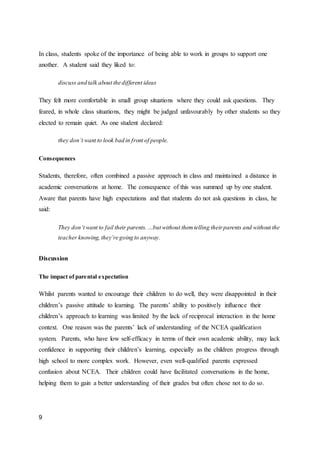 9
In class, students spoke of the importance of being able to work in groups to support one
another. A student said they liked to:
discuss and talk about the different ideas
They felt more comfortable in small group situations where they could ask questions. They
feared, in whole class situations, they might be judged unfavourably by other students so they
elected to remain quiet. As one student declared:
they don’t want to look bad in front of people.
Consequences
Students, therefore, often combined a passive approach in class and maintained a distance in
academic conversations at home. The consequence of this was summed up by one student.
Aware that parents have high expectations and that students do not ask questions in class, he
said:
They don’t want to fail their parents.…but without themtelling theirparents and without the
teacher knowing, they’re going to anyway.
Discussion
The impact of parental expectation
Whilst parents wanted to encourage their children to do well, they were disappointed in their
children’s passive attitude to learning. The parents’ ability to positively influence their
children’s approach to learning was limited by the lack of reciprocal interaction in the home
context. One reason was the parents’ lack of understanding of the NCEA qualification
system. Parents, who have low self-efficacy in terms of their own academic ability, may lack
confidence in supporting their children’s learning, especially as the children progress through
high school to more complex work. However, even well-qualified parents expressed
confusion about NCEA. Their children could have facilitated conversations in the home,
helping them to gain a better understanding of their grades but often chose not to do so.
 