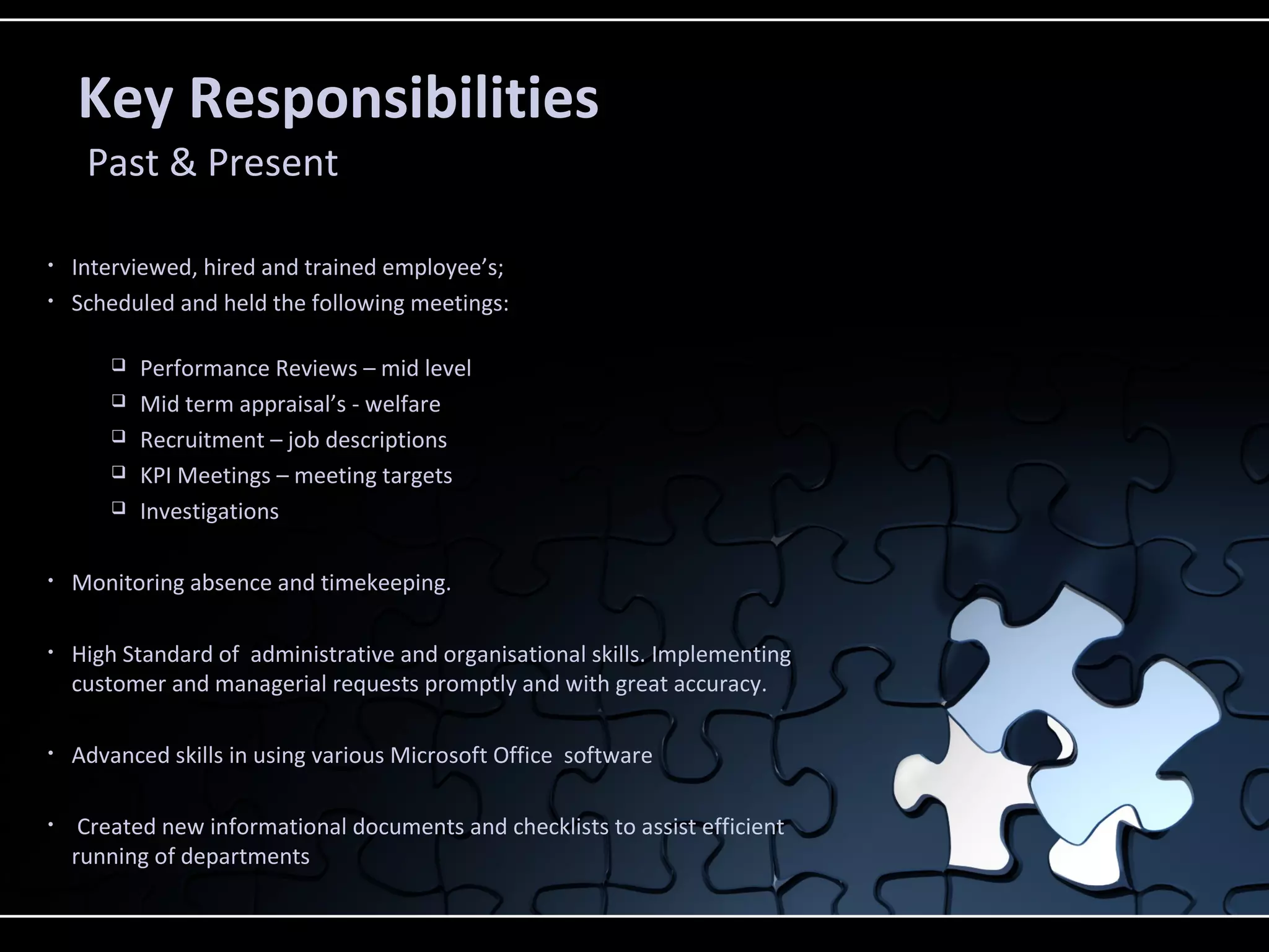 Key Responsibilities
Past & Present
• Interviewed, hired and trained employee’s;
• Scheduled and held the following meetings:
 Performance Reviews – mid level
 Mid term appraisal’s - welfare
 Recruitment – job descriptions
 KPI Meetings – meeting targets
 Investigations
• Monitoring absence and timekeeping.
• High Standard of administrative and organisational skills. Implementing
customer and managerial requests promptly and with great accuracy.
• Advanced skills in using various Microsoft Office software
• Created new informational documents and checklists to assist efficient
running of departments
 