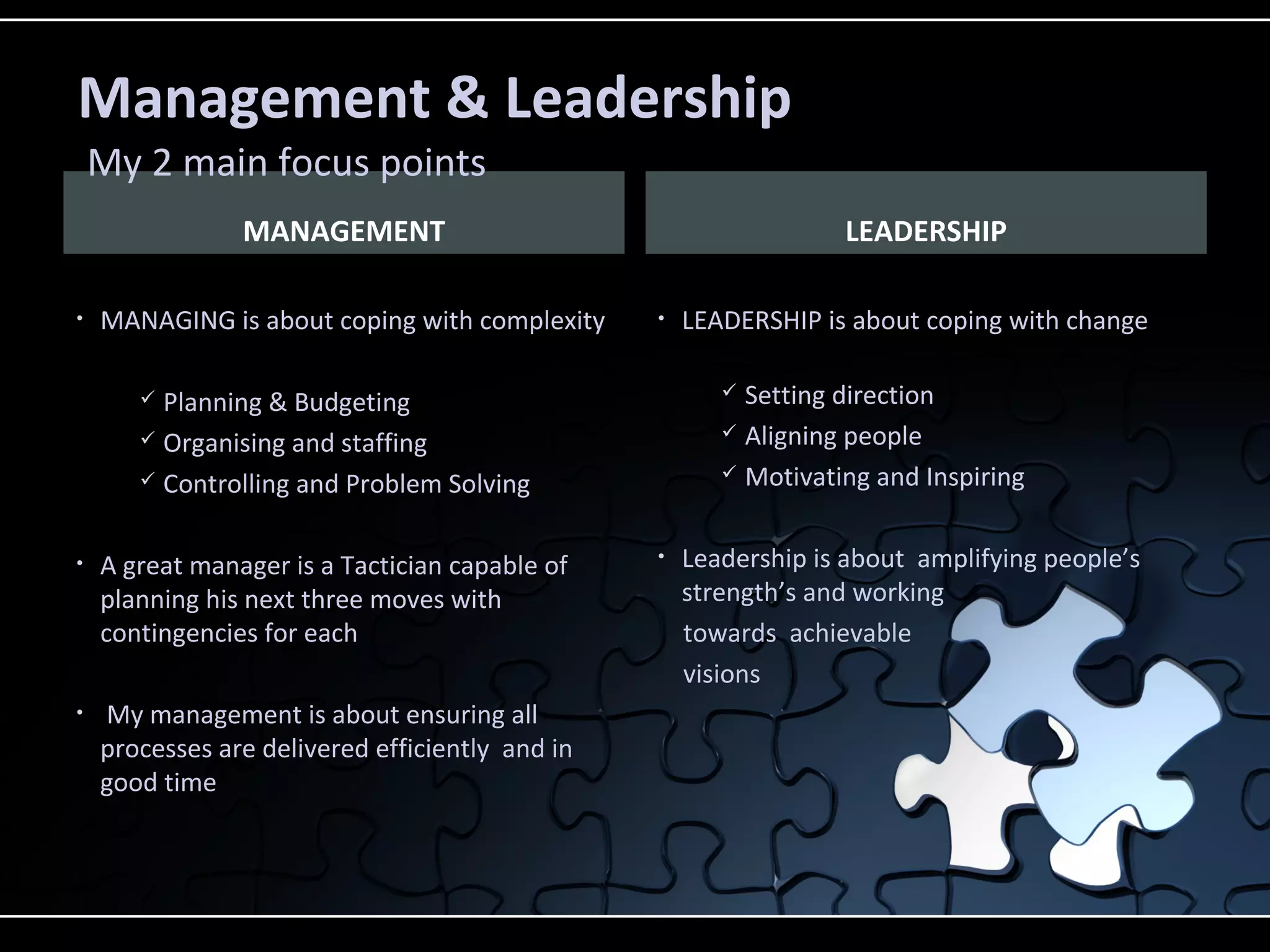 MANAGEMENT
• MANAGING is about coping with complexity
 Planning & Budgeting
 Organising and staffing
 Controlling and Problem Solving
• A great manager is a Tactician capable of
planning his next three moves with
contingencies for each
• My management is about ensuring all
processes are delivered efficiently and in
good time
• LEADERSHIP is about coping with change
 Setting direction
 Aligning people
 Motivating and Inspiring
• Leadership is about amplifying people’s
strength’s and working
towards achievable
visions
LEADERSHIP
Management & Leadership
My 2 main focus points
 